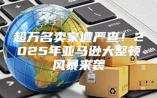 超万名卖家遭严查！2025年亚马逊大整顿风暴来袭