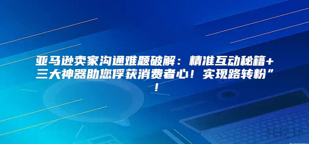 亚马逊卖家沟通难题破解：精准互动秘籍+三大神器助您俘获消费者心！实现路转粉”！