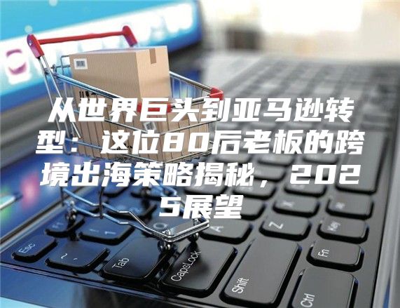 从世界巨头到亚马逊转型：这位80后老板的跨境出海策略揭秘，2025展望