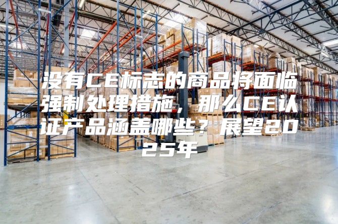 没有CE标志的商品将面临强制处理措施，那么CE认证产品涵盖哪些？展望2025年