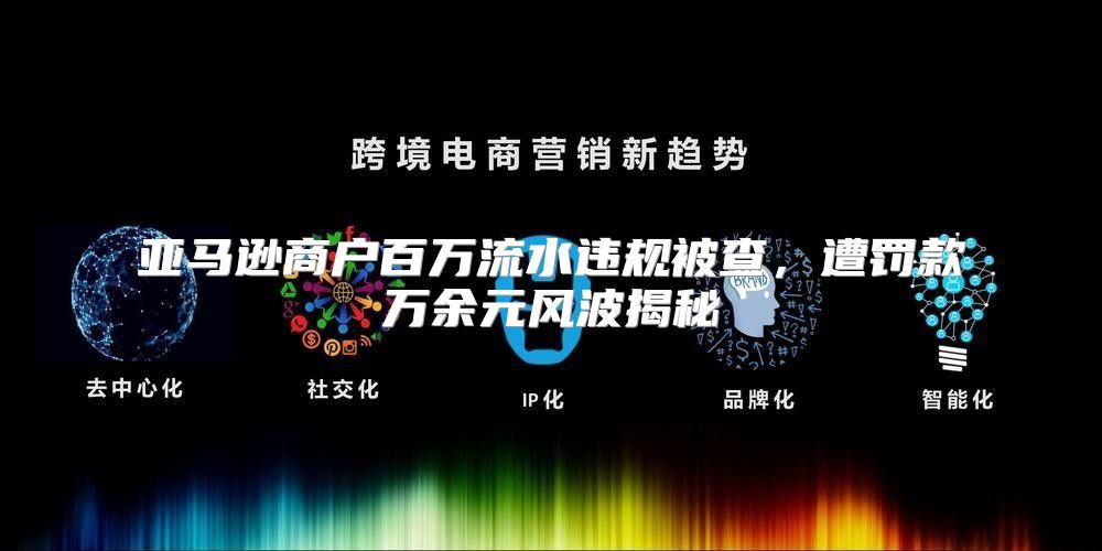 亚马逊商户百万流水违规被查，遭罚款万余元风波揭秘