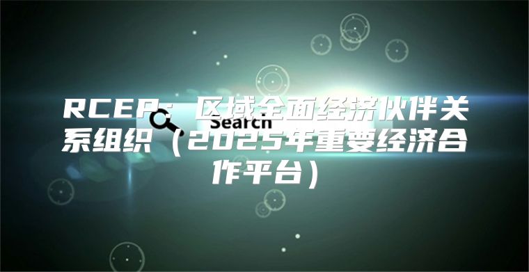 RCEP：区域全面经济伙伴关系组织2025年重要经济合作平台