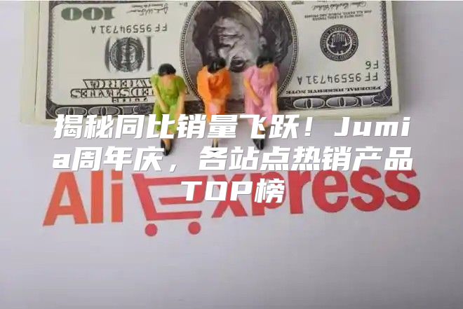 揭秘同比销量飞跃！Jumia周年庆，各站点热销产品TOP榜