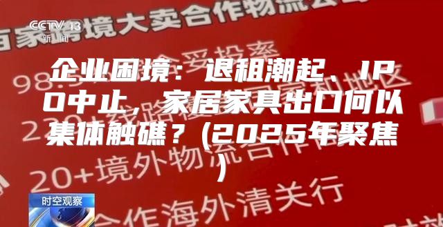 企业困境：退租潮起、IPO中止，家居家具出口何以集体触礁？(2025年聚焦)