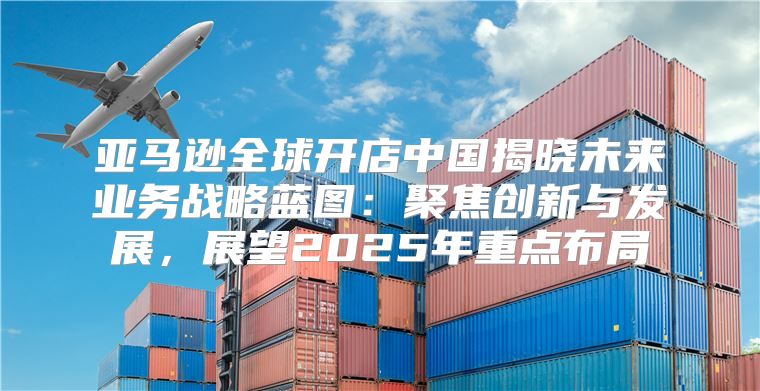 亚马逊全球开店中国揭晓未来业务战略蓝图：聚焦创新与发展，展望2025年重点布局