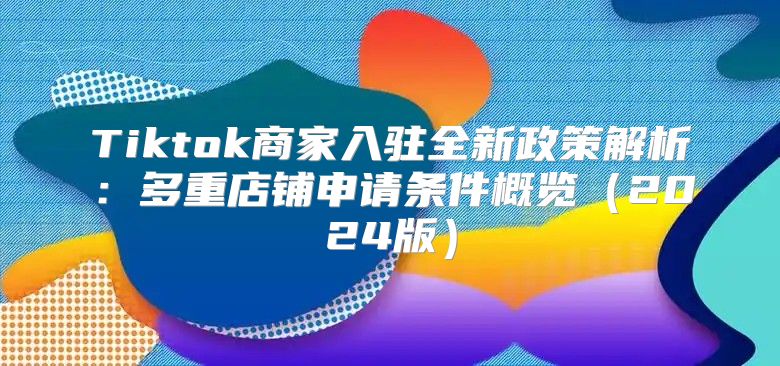 Tiktok商家入驻全新政策解析：多重店铺申请条件概览2025版