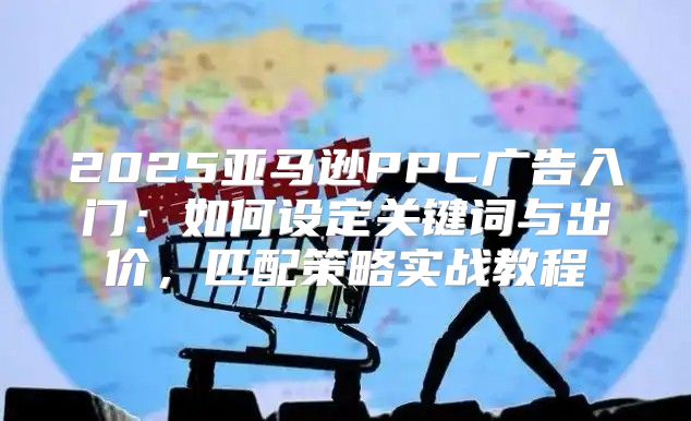 2025亚马逊PPC广告入门：如何设定关键词与出价，匹配策略实战教程