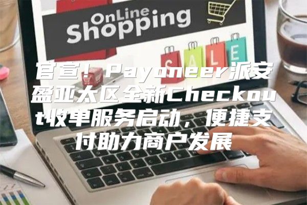 官宣！Payoneer派安盈亚太区全新Checkout收单服务启动，便捷支付助力商户发展