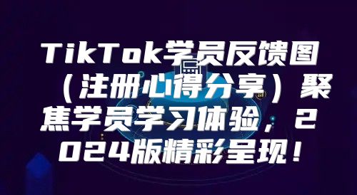 TikTok学员反馈图注册心得分享聚焦学员学习体验，2025版精彩呈现！