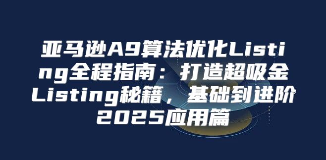 亚马逊A9算法优化Listing全程指南：打造超吸金Listing秘籍，基础到进阶2025应用篇