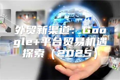 外贸新渠道：Google+平台贸易机遇探索2025