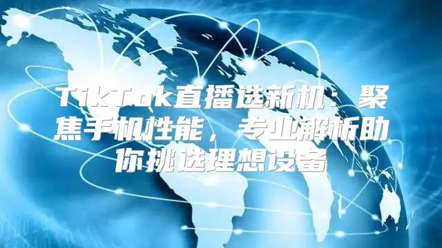 TikTok直播选新机：聚焦手机性能，专业解析助你挑选理想设备
