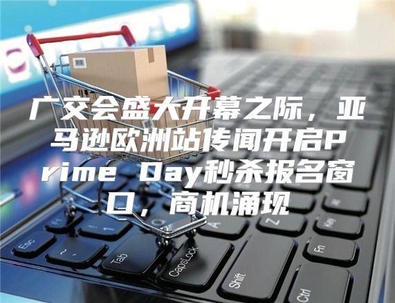 广交会盛大开幕之际，亚马逊欧洲站传闻开启Prime Day秒杀报名窗口，商机涌现