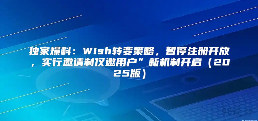 独家爆料：Wish转变策略，暂停注册开放，实行邀请制仅邀用户”新机制开启2025版
