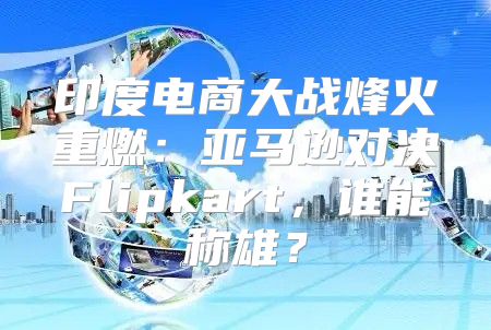 印度电商大战烽火重燃：亚马逊对决Flipkart，谁能称雄？