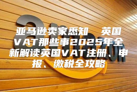 亚马逊卖家悉知 ▏英国VAT那些事2025年全新解读英国VAT注册、申报、缴税全攻略