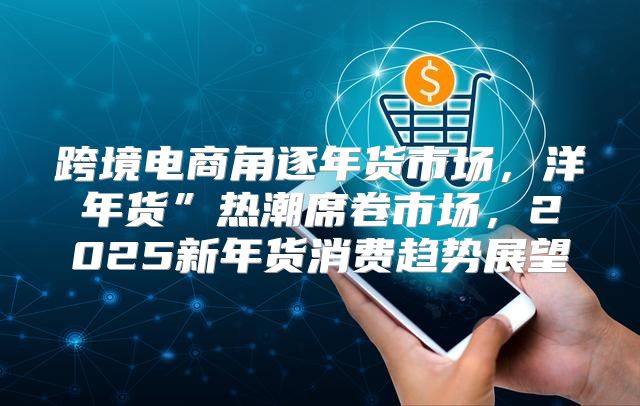 跨境电商角逐年货市场，洋年货”热潮席卷市场，2025新年货消费趋势展望