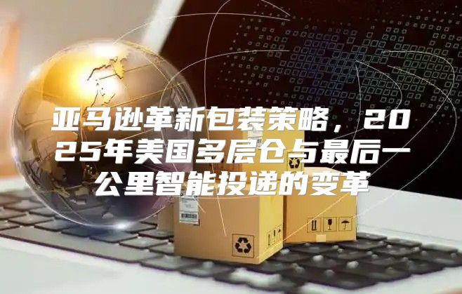亚马逊革新包装策略，2025年美国多层仓与最后一公里智能投递的变革