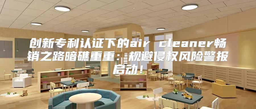 创新专利认证下的air cleaner畅销之路暗礁重重：规避侵权风险警报启动！