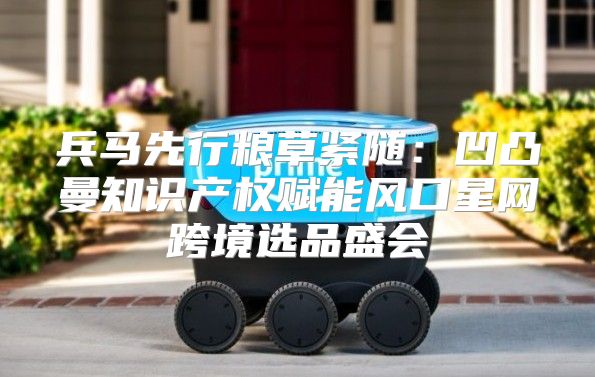 兵马先行粮草紧随：凹凸曼知识产权赋能风口星网跨境选品盛会