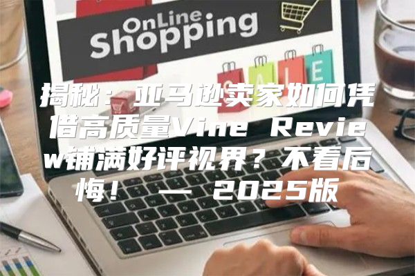 揭秘：亚马逊卖家如何凭借高质量Vine Review铺满好评视界？不看后悔！ — 2025版