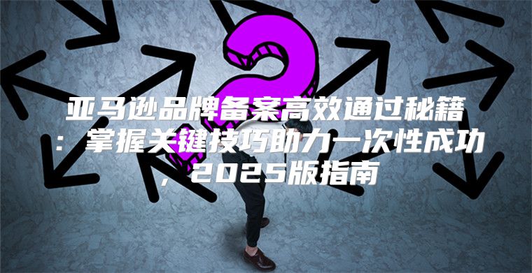 亚马逊品牌备案高效通过秘籍：掌握关键技巧助力一次性成功，2025版指南