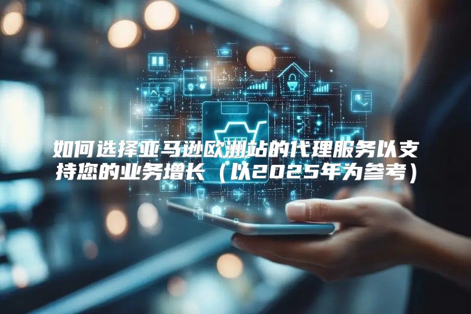 如何选择亚马逊欧洲站的代理服务以支持您的业务增长以2025年为参考