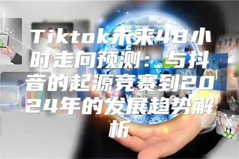 Tiktok未来48小时走向预测：与抖音的起源竞赛到2025年的发展趋势解析