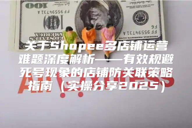 关于Shopee多店铺运营难题深度解析——有效规避死号现象的店铺防关联策略指南实操分享2025
