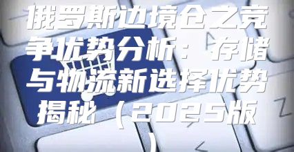 俄罗斯边境仓之竞争优势分析：存储与物流新选择优势揭秘2025版