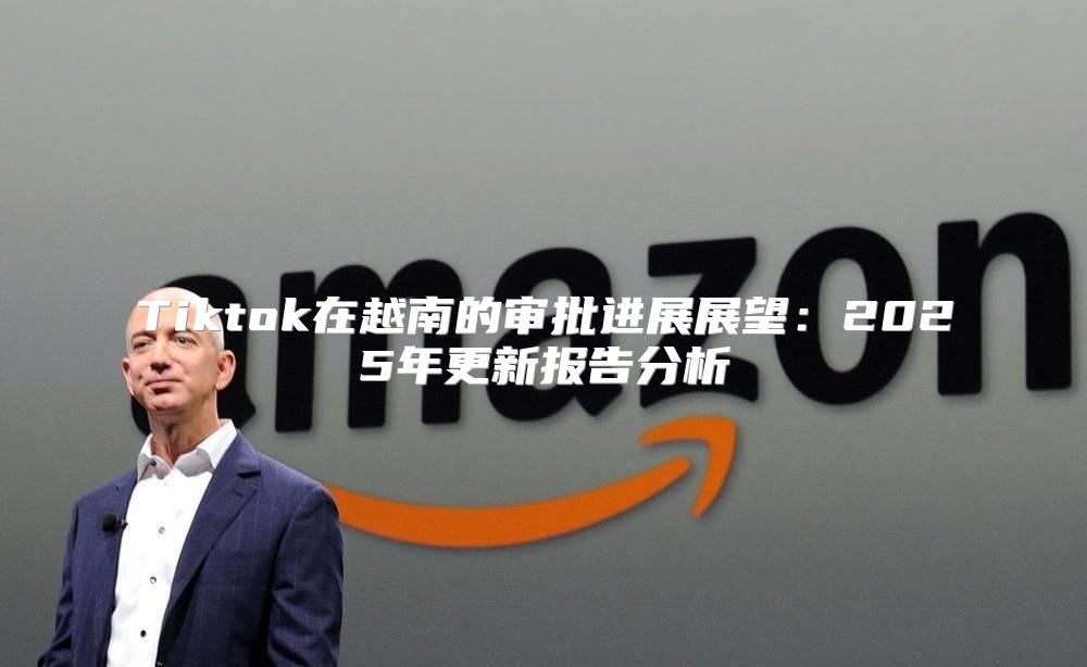 Tiktok在越南的审批进展展望：2025年更新报告分析