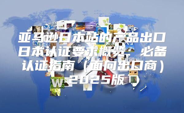亚马逊日本站的产品出口日本认证要求概览：必备认证指南面向出口商 2025版