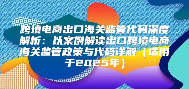 跨境电商出口海关监管代码深度解析：以案例解读出口跨境电商海关监管政策与代码详解适用于2025年