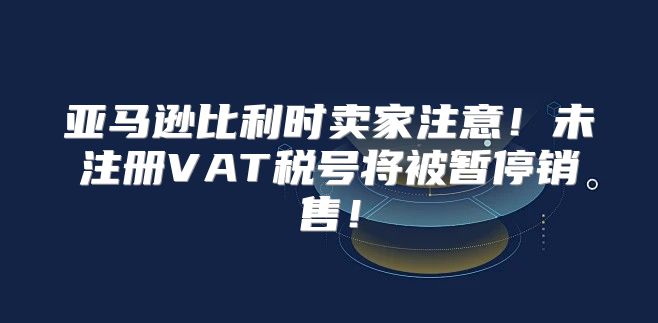 亚马逊比利时卖家注意！未注册VAT税号将被暂停销售！