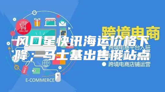 风口星快讯海运价格下降；马士基出售俄站点
