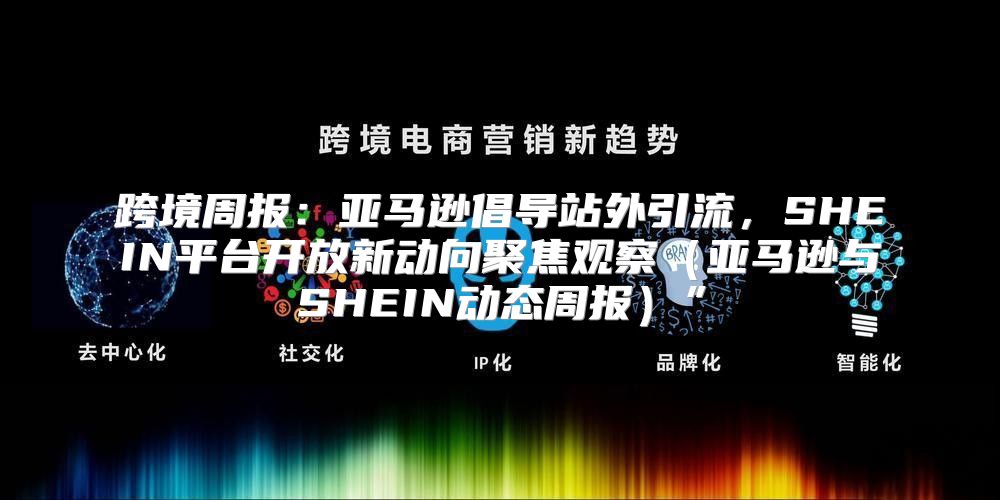 跨境周报：亚马逊倡导站外引流，SHEIN平台开放新动向聚焦观察亚马逊与SHEIN动态周报”