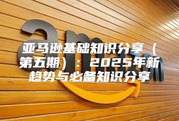亚马逊基础知识分享第五期：2025年新趋势与必备知识分享