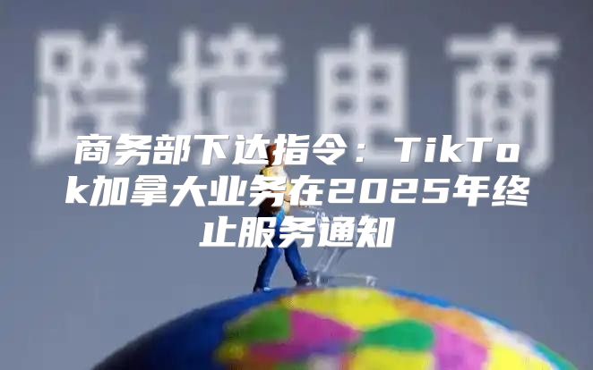 商务部下达指令：TikTok加拿大业务在2025年终止服务通知