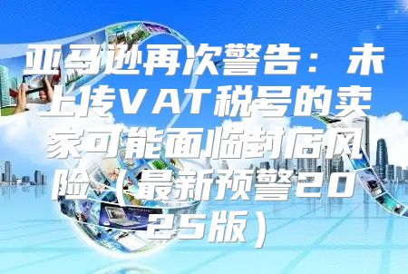 亚马逊再次警告：未上传VAT税号的卖家可能面临封店风险最新预警2025版
