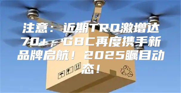 注意：近期TRO激增达70+，GBC再度携手新品牌启航！2025瞩目动态！