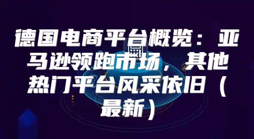 德国电商平台概览：亚马逊领跑市场，其他热门平台风采依旧最新