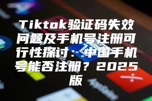 Tiktok验证码失效问题及手机号注册可行性探讨：中国手机号能否注册？2025版