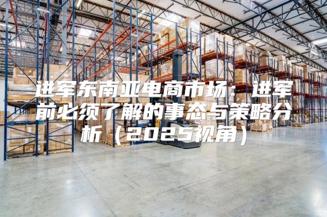 进军东南亚电商市场：进军前必须了解的事态与策略分析2025视角