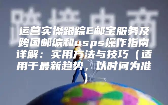 运营实操跟踪E邮宝服务及跨国邮编和usps操作指南详解：实用方法与技巧适用于最新趋势，以时间为准