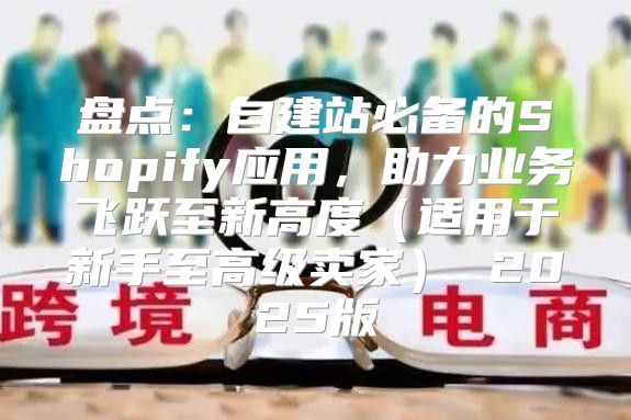 盘点：自建站必备的Shopify应用，助力业务飞跃至新高度适用于新手至高级卖家 2025版