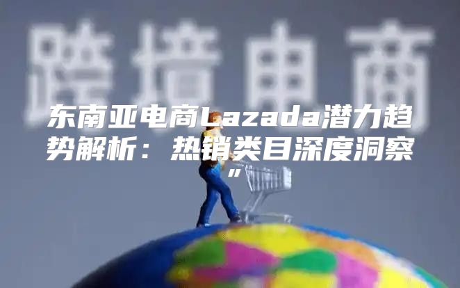 东南亚电商Lazada潜力趋势解析：热销类目深度洞察”