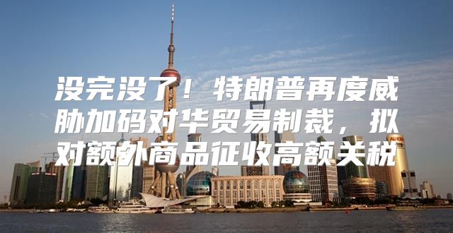 没完没了！特朗普再度威胁加码对华贸易制裁，拟对额外商品征收高额关税