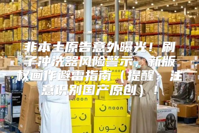 非本土原告意外曝光！刷子冲洗器风险警示，新版权画作避雷指南提醒：注意识别国产原创！