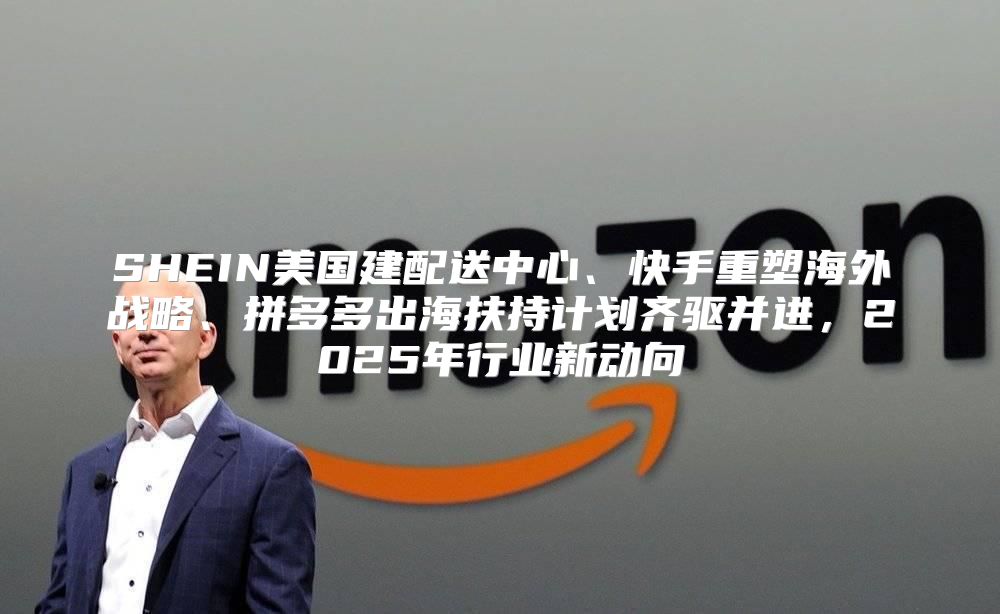 SHEIN美国建配送中心、快手重塑海外战略、拼多多出海扶持计划齐驱并进，2025年行业新动向