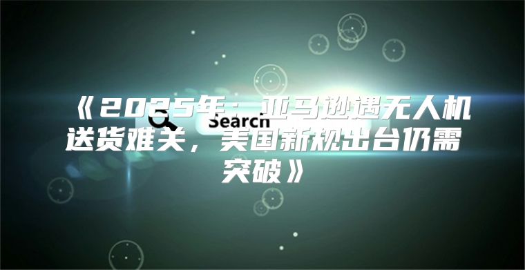 2025年：亚马逊遇无人机送货难关，美国新规出台仍需突破
